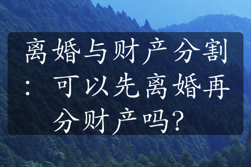 离婚与财产分割：可以先离婚再分财产吗？