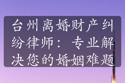 台州离婚财产纠纷律师：专业解决您的婚姻难题