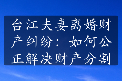 台江夫妻离婚财产纠纷：如何公正解决财产分割