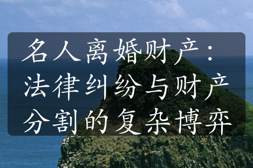 名人离婚财产：法律纠纷与财产分割的复杂博弈