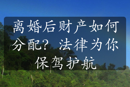 离婚后财产如何分配？法律为你保驾护航