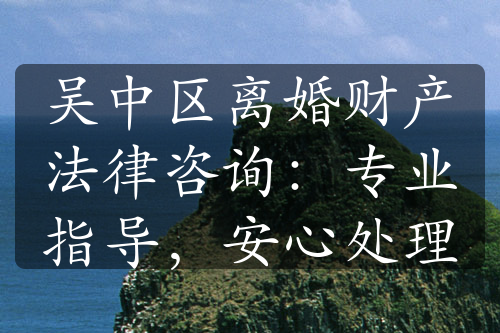 吴中区离婚财产法律咨询：专业指导，安心处理