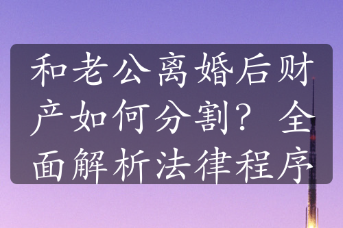 和老公离婚后财产如何分割？全面解析法律程序