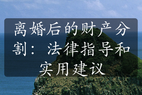 离婚后的财产分割：法律指导和实用建议