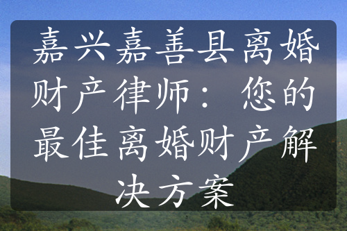 嘉兴嘉善县离婚财产律师：您的最佳离婚财产解决方案