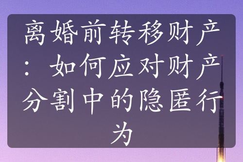 离婚前转移财产：如何应对财产分割中的隐匿行为