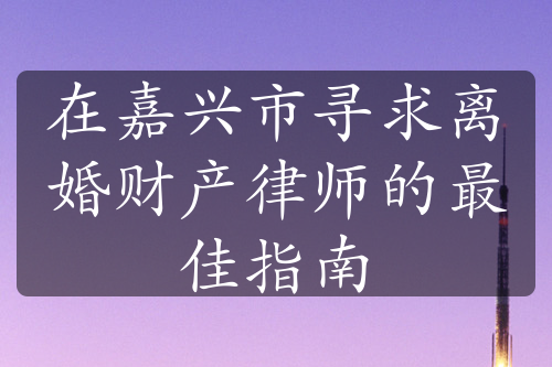 在嘉兴市寻求离婚财产律师的最佳指南