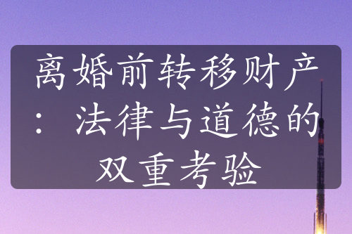 离婚前转移财产：法律与道德的双重考验