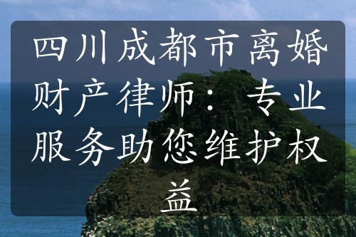 四川成都市离婚财产律师：专业服务助您维护权益