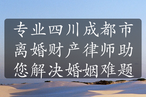 专业四川成都市离婚财产律师助您解决婚姻难题