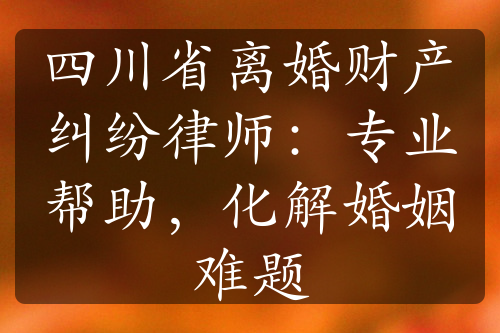 四川省离婚财产纠纷律师：专业帮助，化解婚姻难题