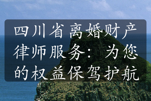 四川省离婚财产律师服务：为您的权益保驾护航