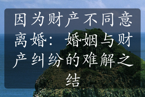 因为财产不同意离婚：婚姻与财产纠纷的难解之结