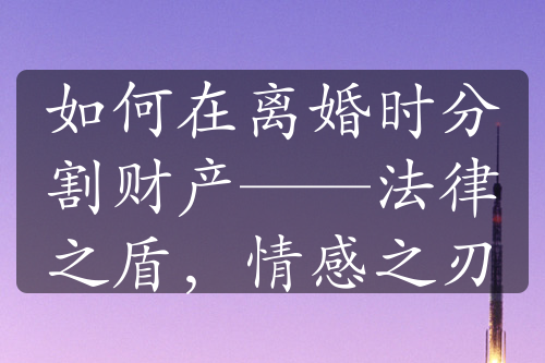 如何在离婚时分割财产——法律之盾，情感之刃