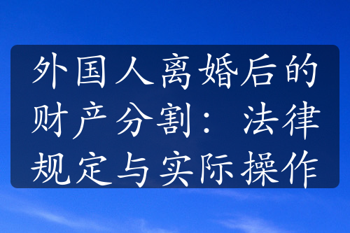 外国人离婚后的财产分割：法律规定与实际操作