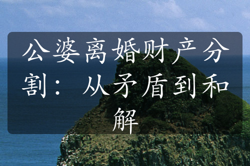 公婆离婚财产分割：从矛盾到和解