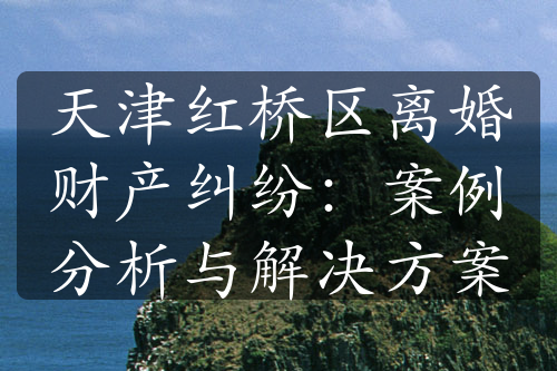 天津红桥区离婚财产纠纷：案例分析与解决方案