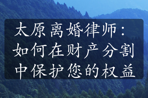 太原离婚律师：如何在财产分割中保护您的权益