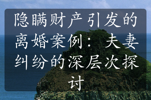 隐瞒财产引发的离婚案例：夫妻纠纷的深层次探讨