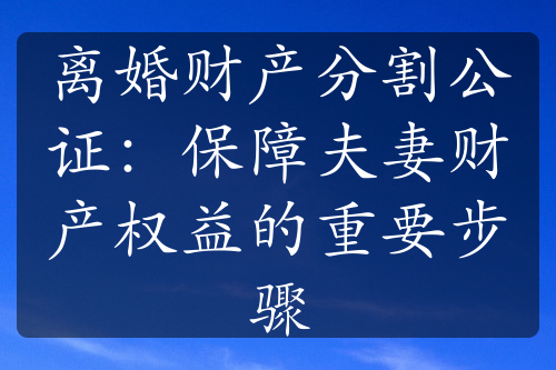 离婚财产分割公证：保障夫妻财产权益的重要步骤