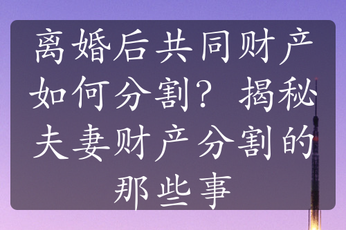 离婚后共同财产如何分割？揭秘夫妻财产分割的那些事