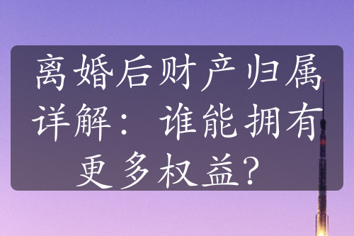 离婚后财产归属详解：谁能拥有更多权益？