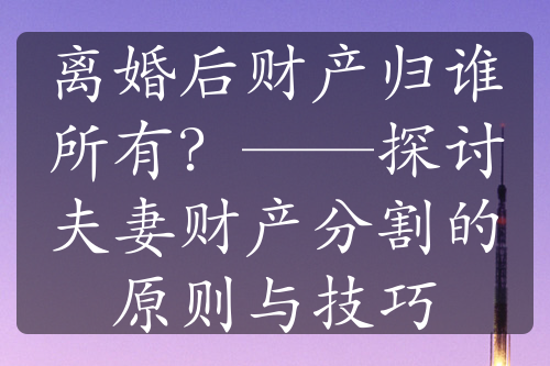 离婚后财产归谁所有？——探讨夫妻财产分割的原则与技巧