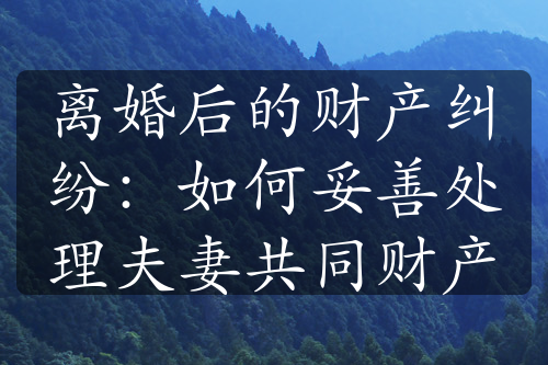 离婚后的财产纠纷：如何妥善处理夫妻共同财产