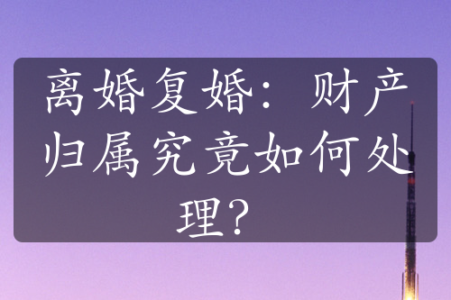 离婚复婚：财产归属究竟如何处理？