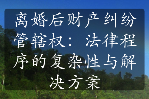 离婚后财产纠纷管辖权：法律程序的复杂性与解决方案