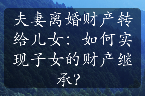 夫妻离婚财产转给儿女：如何实现子女的财产继承？