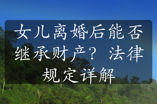 女儿离婚后能否继承财产？法律规定详解