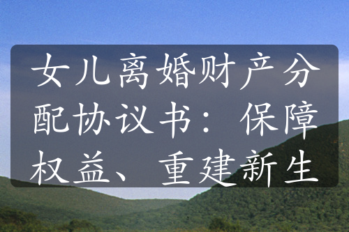 女儿离婚财产分配协议书：保障权益、重建新生