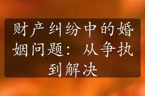 财产纠纷中的婚姻问题：从争执到解决