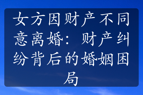 女方因财产不同意离婚：财产纠纷背后的婚姻困局