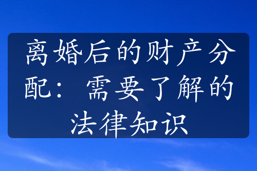 离婚后的财产分配：需要了解的法律知识