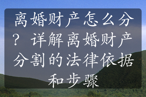 离婚财产怎么分？详解离婚财产分割的法律依据和步骤