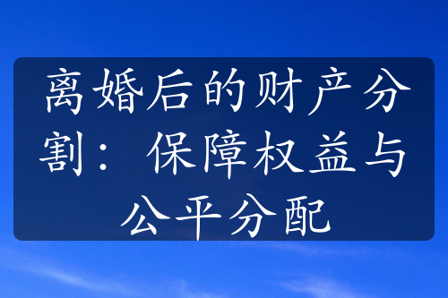 离婚后的财产分割：保障权益与公平分配