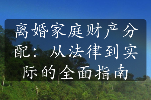 离婚家庭财产分配：从法律到实际的全面指南