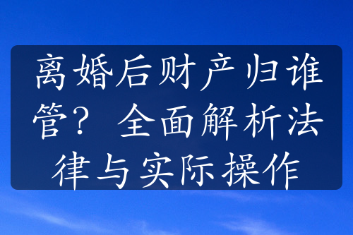 离婚后财产归谁管？全面解析法律与实际操作