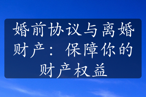 婚前协议与离婚财产：保障你的财产权益