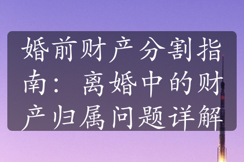 婚前财产分割指南：离婚中的财产归属问题详解