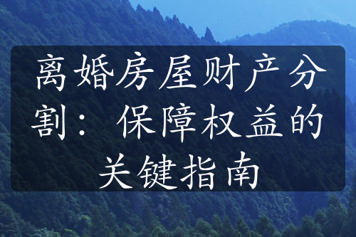 离婚房屋财产分割：保障权益的关键指南