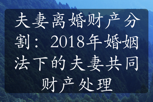 夫妻离婚财产分割：2018年婚姻法下的夫妻共同财产处理