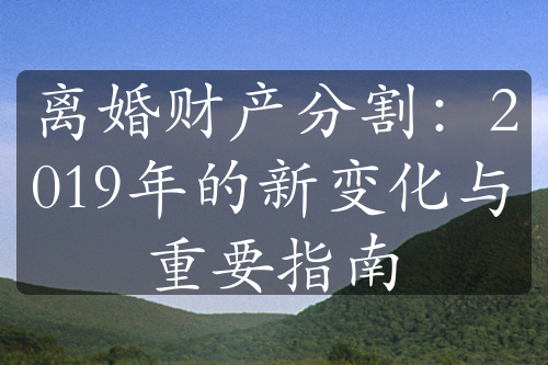 离婚财产分割：2019年的新变化与重要指南