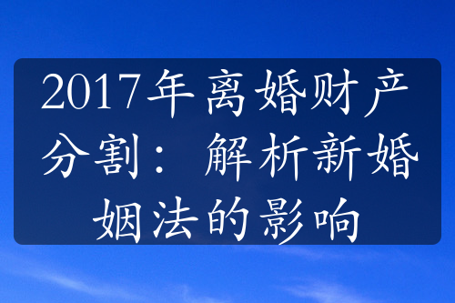 2017年离婚财产分割：解析新婚姻法的影响