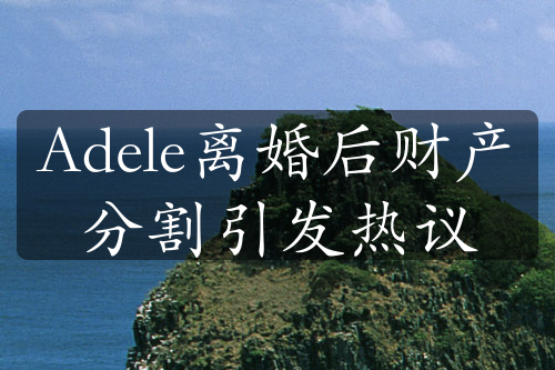 Adele离婚后财产分割引发热议