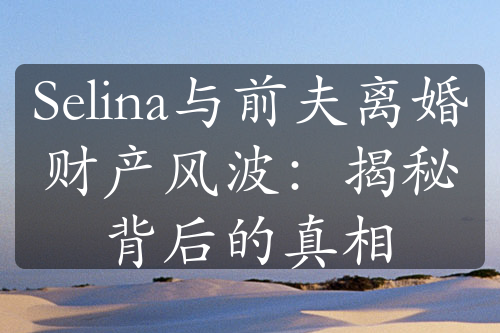 Selina与前夫离婚财产风波：揭秘背后的真相