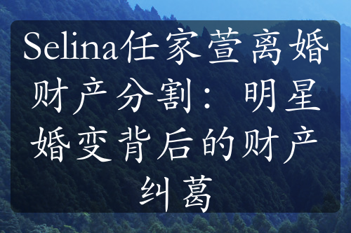 Selina任家萱离婚财产分割：明星婚变背后的财产纠葛