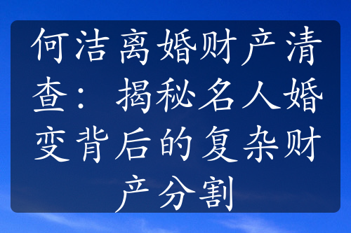 何洁离婚财产清查：揭秘名人婚变背后的复杂财产分割